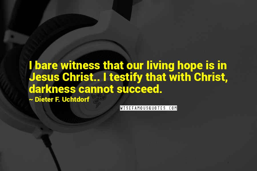 Dieter F. Uchtdorf Quotes: I bare witness that our living hope is in Jesus Christ.. I testify that with Christ, darkness cannot succeed.