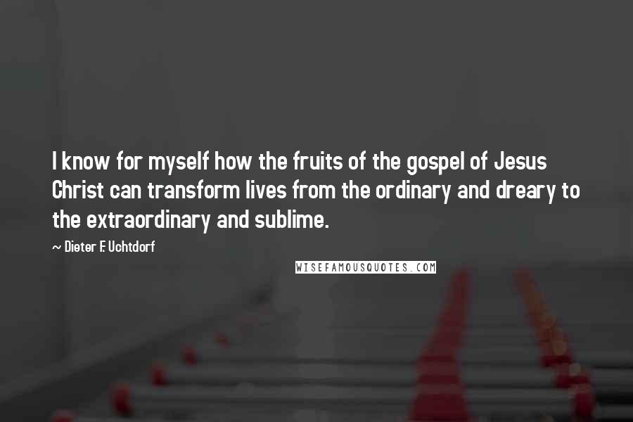 Dieter F. Uchtdorf Quotes: I know for myself how the fruits of the gospel of Jesus Christ can transform lives from the ordinary and dreary to the extraordinary and sublime.