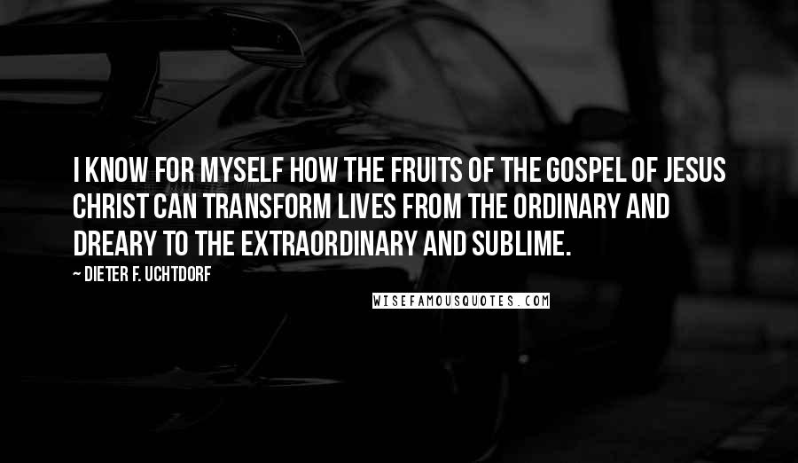Dieter F. Uchtdorf Quotes: I know for myself how the fruits of the gospel of Jesus Christ can transform lives from the ordinary and dreary to the extraordinary and sublime.