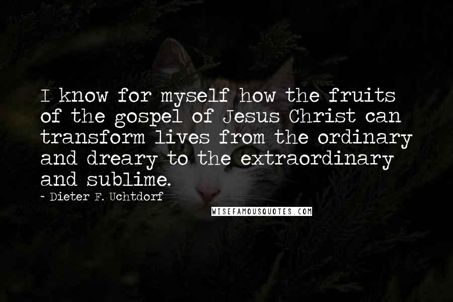 Dieter F. Uchtdorf Quotes: I know for myself how the fruits of the gospel of Jesus Christ can transform lives from the ordinary and dreary to the extraordinary and sublime.