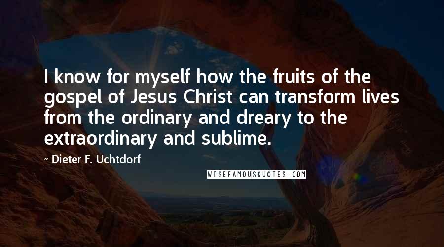 Dieter F. Uchtdorf Quotes: I know for myself how the fruits of the gospel of Jesus Christ can transform lives from the ordinary and dreary to the extraordinary and sublime.