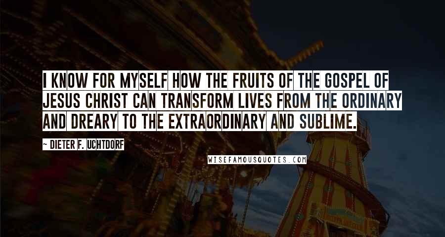 Dieter F. Uchtdorf Quotes: I know for myself how the fruits of the gospel of Jesus Christ can transform lives from the ordinary and dreary to the extraordinary and sublime.