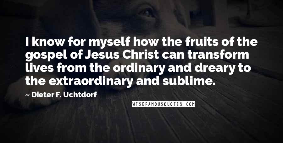 Dieter F. Uchtdorf Quotes: I know for myself how the fruits of the gospel of Jesus Christ can transform lives from the ordinary and dreary to the extraordinary and sublime.