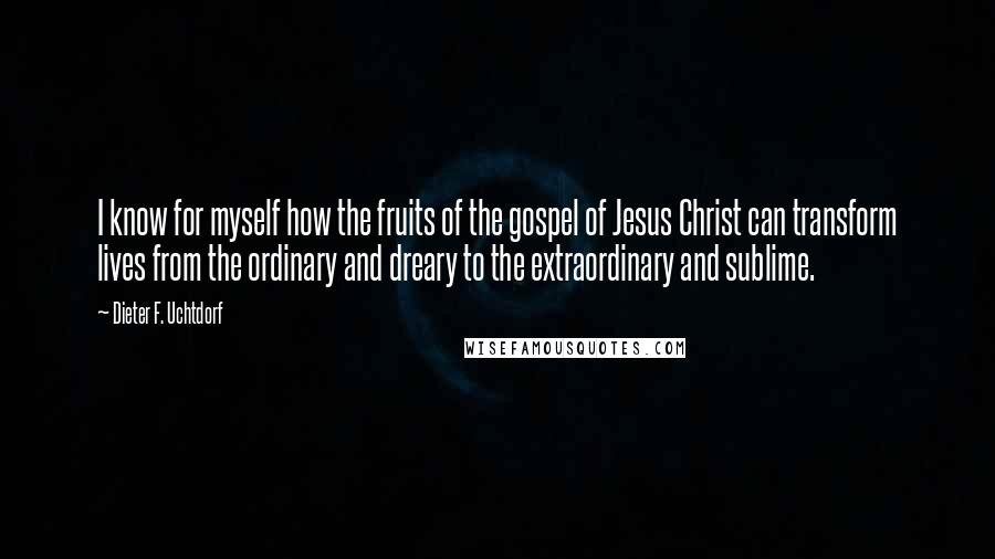 Dieter F. Uchtdorf Quotes: I know for myself how the fruits of the gospel of Jesus Christ can transform lives from the ordinary and dreary to the extraordinary and sublime.