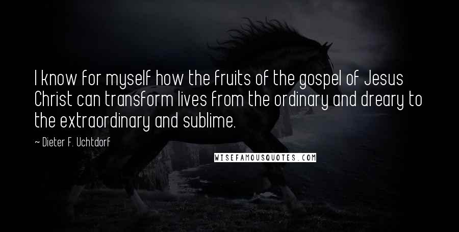 Dieter F. Uchtdorf Quotes: I know for myself how the fruits of the gospel of Jesus Christ can transform lives from the ordinary and dreary to the extraordinary and sublime.