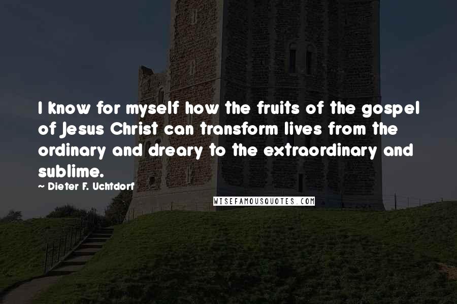 Dieter F. Uchtdorf Quotes: I know for myself how the fruits of the gospel of Jesus Christ can transform lives from the ordinary and dreary to the extraordinary and sublime.