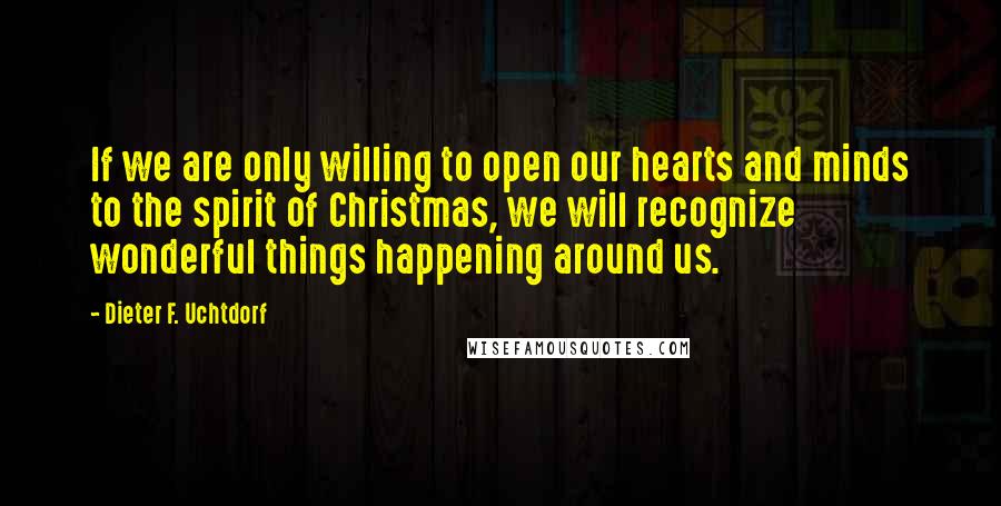 Dieter F. Uchtdorf Quotes: If we are only willing to open our hearts and minds to the spirit of Christmas, we will recognize wonderful things happening around us.