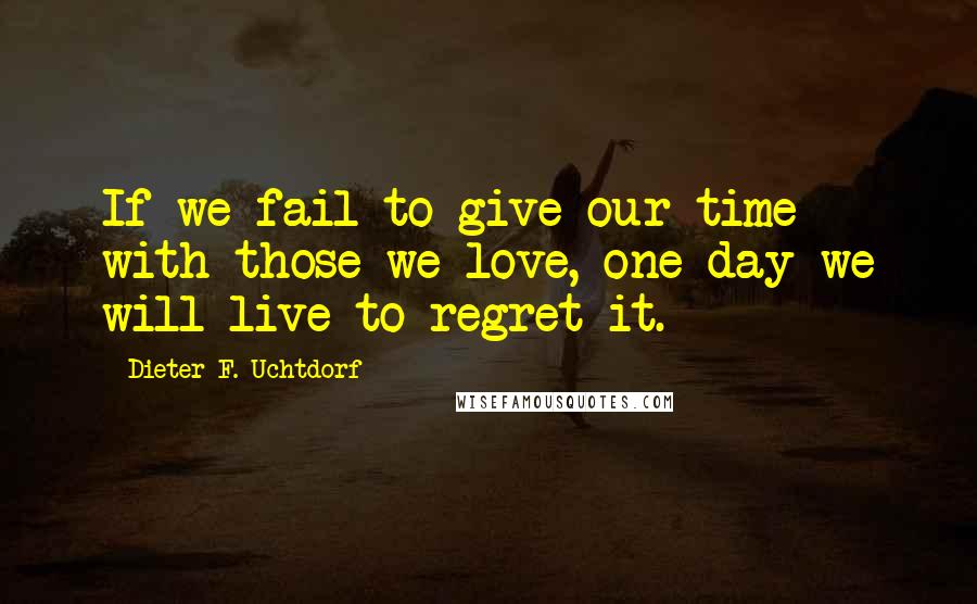 Dieter F. Uchtdorf Quotes: If we fail to give our time with those we love, one day we will live to regret it.