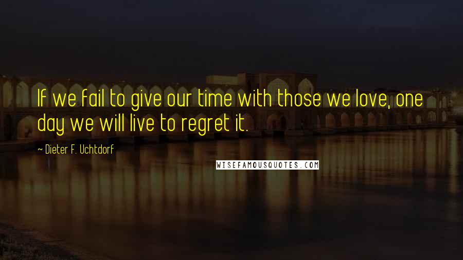 Dieter F. Uchtdorf Quotes: If we fail to give our time with those we love, one day we will live to regret it.