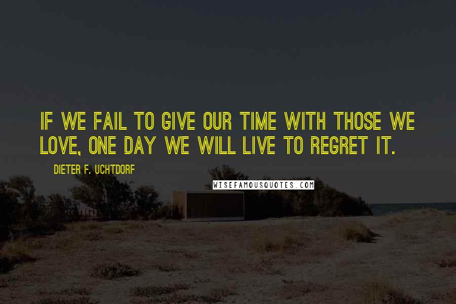 Dieter F. Uchtdorf Quotes: If we fail to give our time with those we love, one day we will live to regret it.