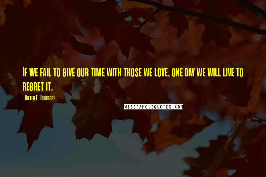 Dieter F. Uchtdorf Quotes: If we fail to give our time with those we love, one day we will live to regret it.