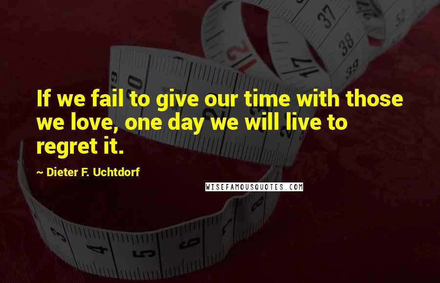 Dieter F. Uchtdorf Quotes: If we fail to give our time with those we love, one day we will live to regret it.