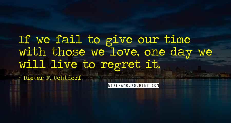 Dieter F. Uchtdorf Quotes: If we fail to give our time with those we love, one day we will live to regret it.