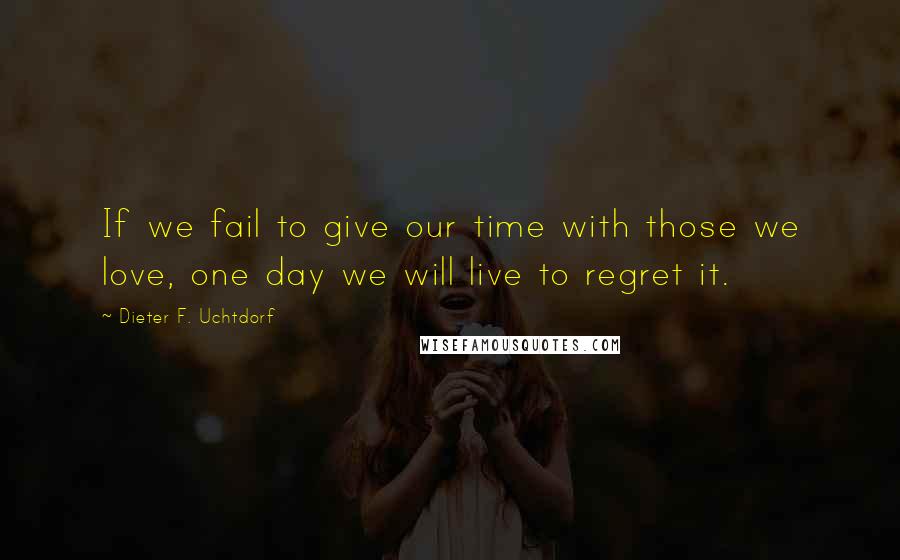 Dieter F. Uchtdorf Quotes: If we fail to give our time with those we love, one day we will live to regret it.