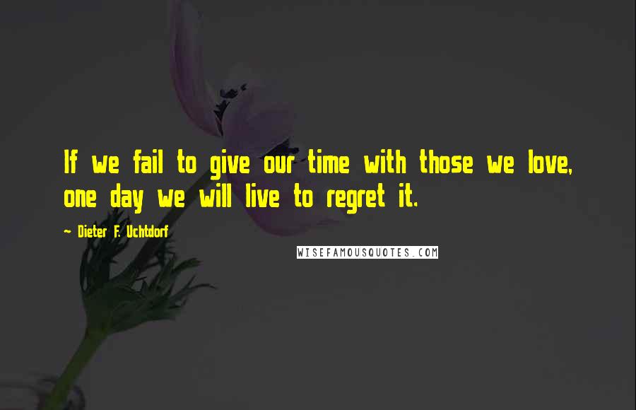Dieter F. Uchtdorf Quotes: If we fail to give our time with those we love, one day we will live to regret it.
