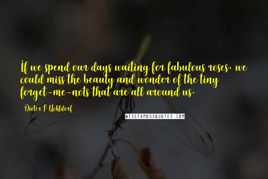 Dieter F. Uchtdorf Quotes: If we spend our days waiting for fabulous roses, we could miss the beauty and wonder of the tiny forget-me-nots that are all around us.