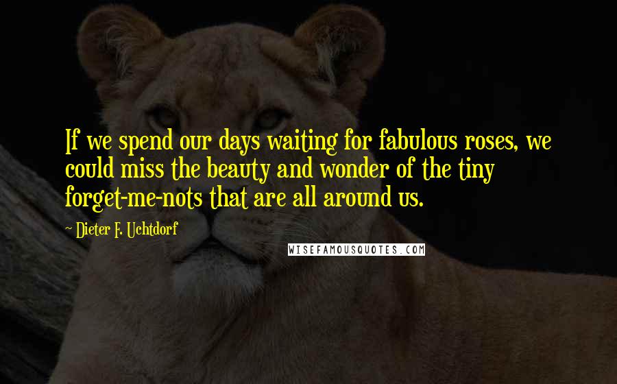 Dieter F. Uchtdorf Quotes: If we spend our days waiting for fabulous roses, we could miss the beauty and wonder of the tiny forget-me-nots that are all around us.