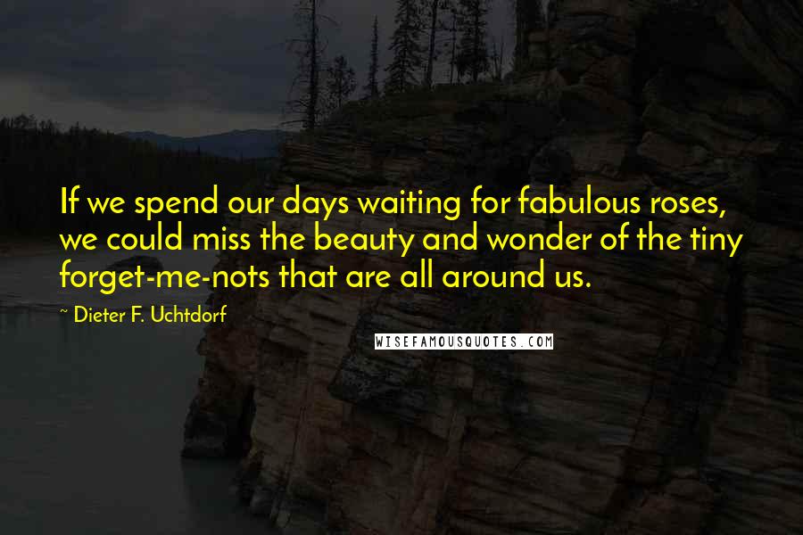 Dieter F. Uchtdorf Quotes: If we spend our days waiting for fabulous roses, we could miss the beauty and wonder of the tiny forget-me-nots that are all around us.