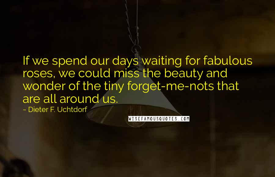 Dieter F. Uchtdorf Quotes: If we spend our days waiting for fabulous roses, we could miss the beauty and wonder of the tiny forget-me-nots that are all around us.