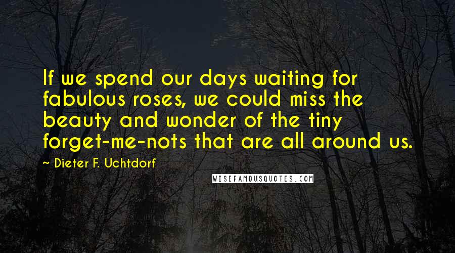 Dieter F. Uchtdorf Quotes: If we spend our days waiting for fabulous roses, we could miss the beauty and wonder of the tiny forget-me-nots that are all around us.