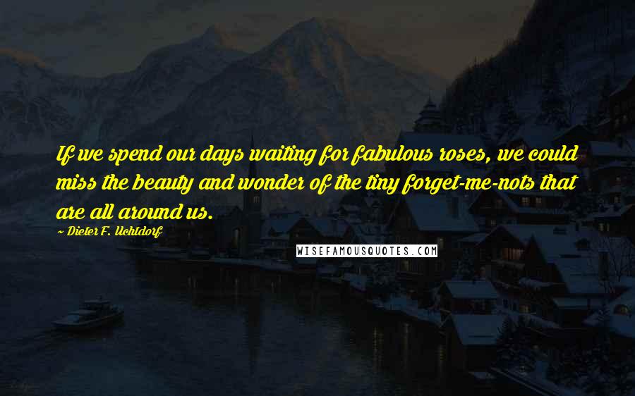 Dieter F. Uchtdorf Quotes: If we spend our days waiting for fabulous roses, we could miss the beauty and wonder of the tiny forget-me-nots that are all around us.