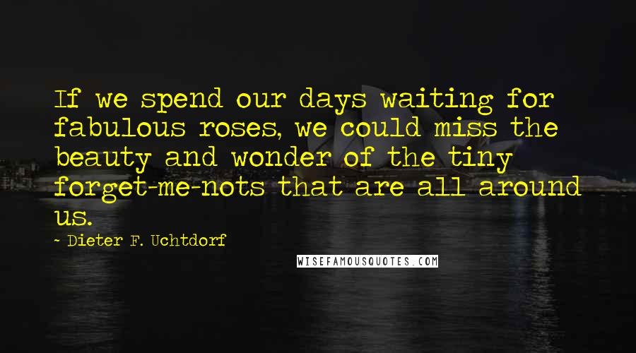 Dieter F. Uchtdorf Quotes: If we spend our days waiting for fabulous roses, we could miss the beauty and wonder of the tiny forget-me-nots that are all around us.