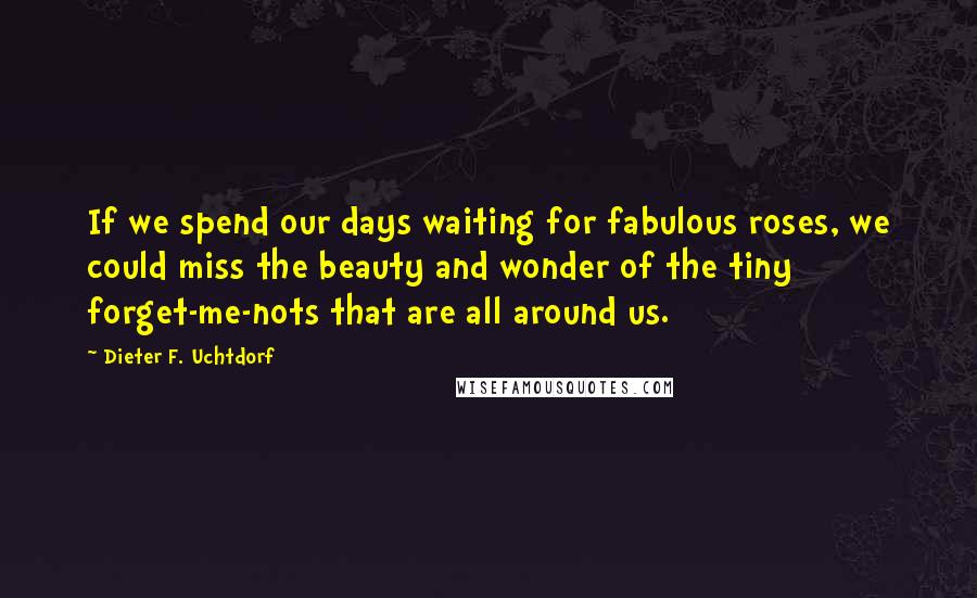 Dieter F. Uchtdorf Quotes: If we spend our days waiting for fabulous roses, we could miss the beauty and wonder of the tiny forget-me-nots that are all around us.