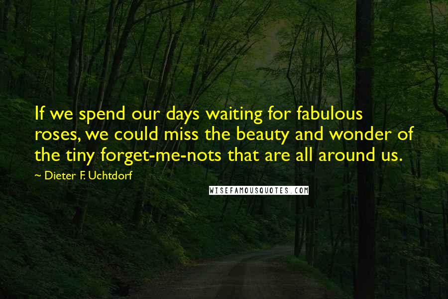 Dieter F. Uchtdorf Quotes: If we spend our days waiting for fabulous roses, we could miss the beauty and wonder of the tiny forget-me-nots that are all around us.