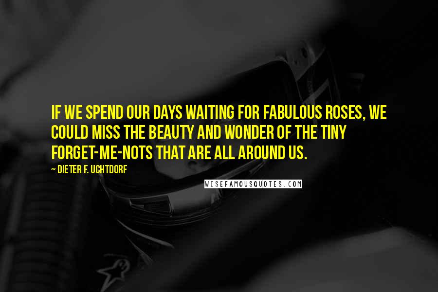 Dieter F. Uchtdorf Quotes: If we spend our days waiting for fabulous roses, we could miss the beauty and wonder of the tiny forget-me-nots that are all around us.