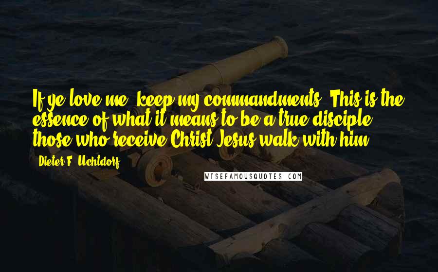 Dieter F. Uchtdorf Quotes: If ye love me, keep my commandments. This is the essence of what it means to be a true disciple: those who receive Christ Jesus walk with him.
