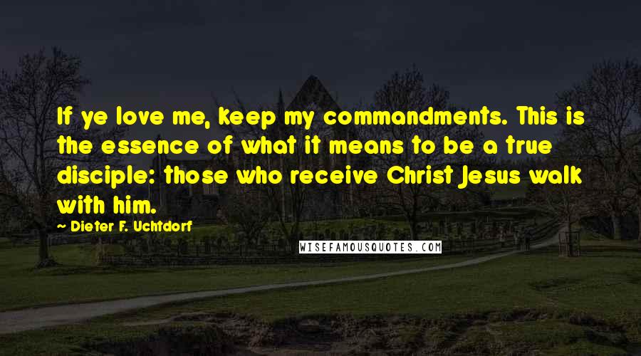 Dieter F. Uchtdorf Quotes: If ye love me, keep my commandments. This is the essence of what it means to be a true disciple: those who receive Christ Jesus walk with him.