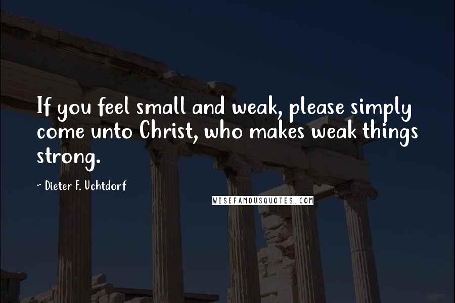 Dieter F. Uchtdorf Quotes: If you feel small and weak, please simply come unto Christ, who makes weak things strong.