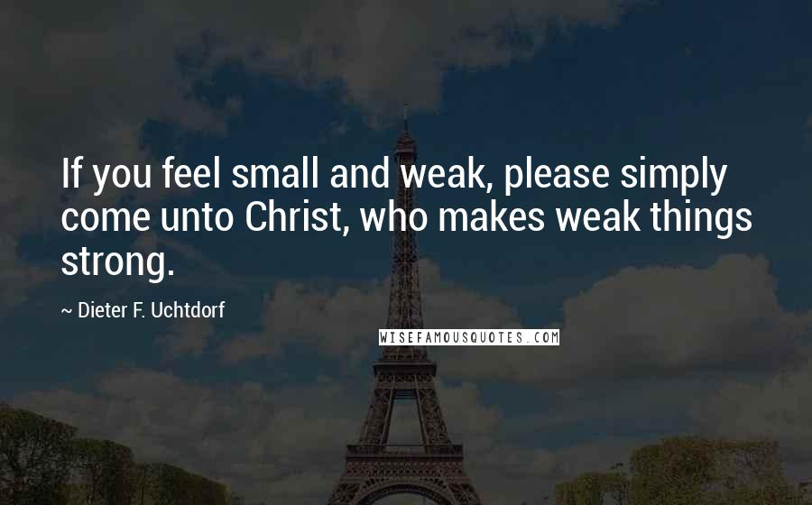 Dieter F. Uchtdorf Quotes: If you feel small and weak, please simply come unto Christ, who makes weak things strong.