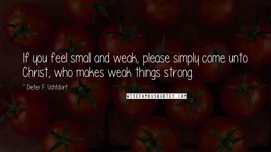 Dieter F. Uchtdorf Quotes: If you feel small and weak, please simply come unto Christ, who makes weak things strong.