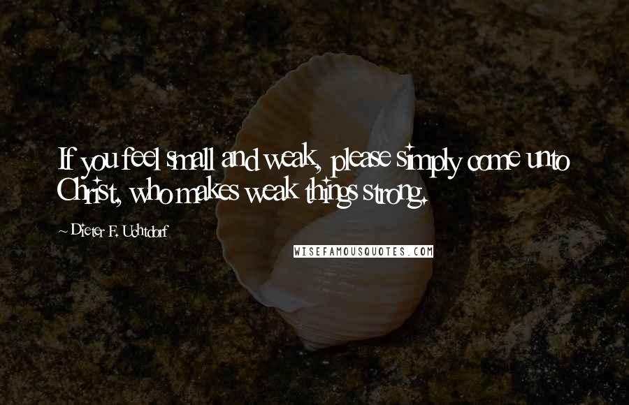 Dieter F. Uchtdorf Quotes: If you feel small and weak, please simply come unto Christ, who makes weak things strong.