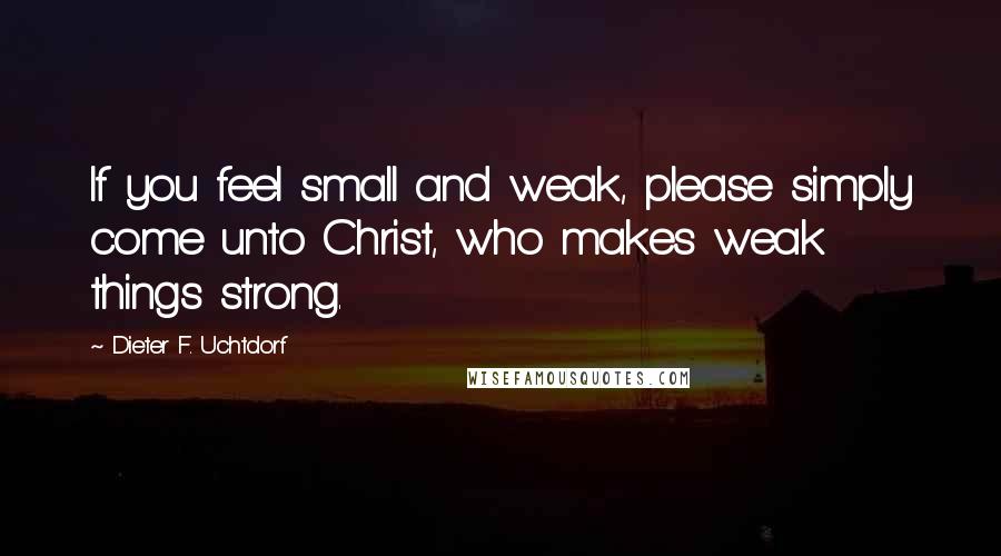 Dieter F. Uchtdorf Quotes: If you feel small and weak, please simply come unto Christ, who makes weak things strong.