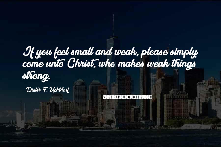 Dieter F. Uchtdorf Quotes: If you feel small and weak, please simply come unto Christ, who makes weak things strong.