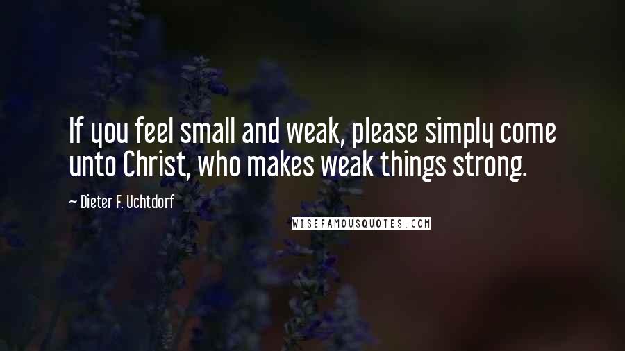 Dieter F. Uchtdorf Quotes: If you feel small and weak, please simply come unto Christ, who makes weak things strong.