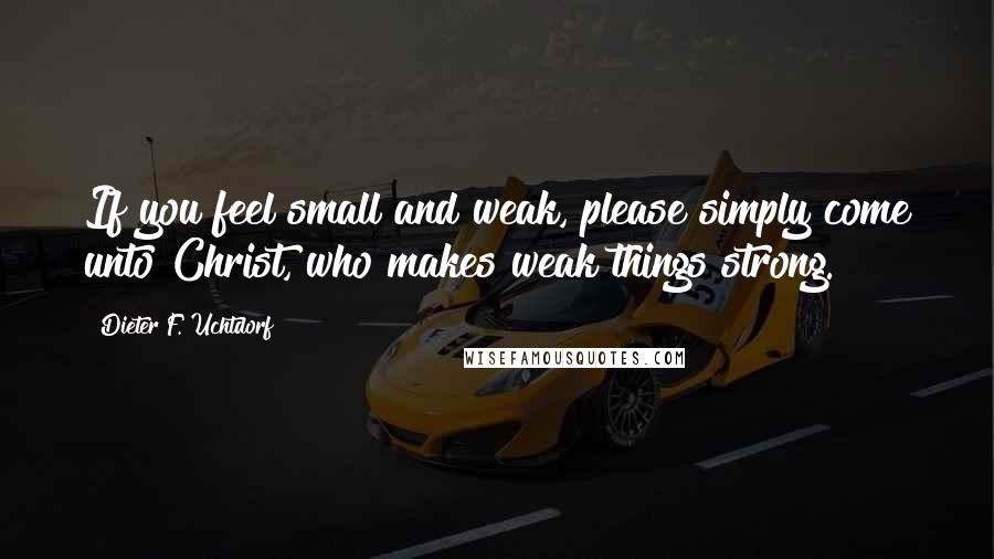 Dieter F. Uchtdorf Quotes: If you feel small and weak, please simply come unto Christ, who makes weak things strong.