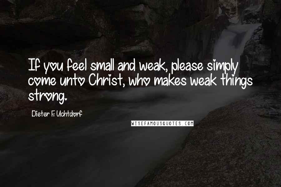 Dieter F. Uchtdorf Quotes: If you feel small and weak, please simply come unto Christ, who makes weak things strong.