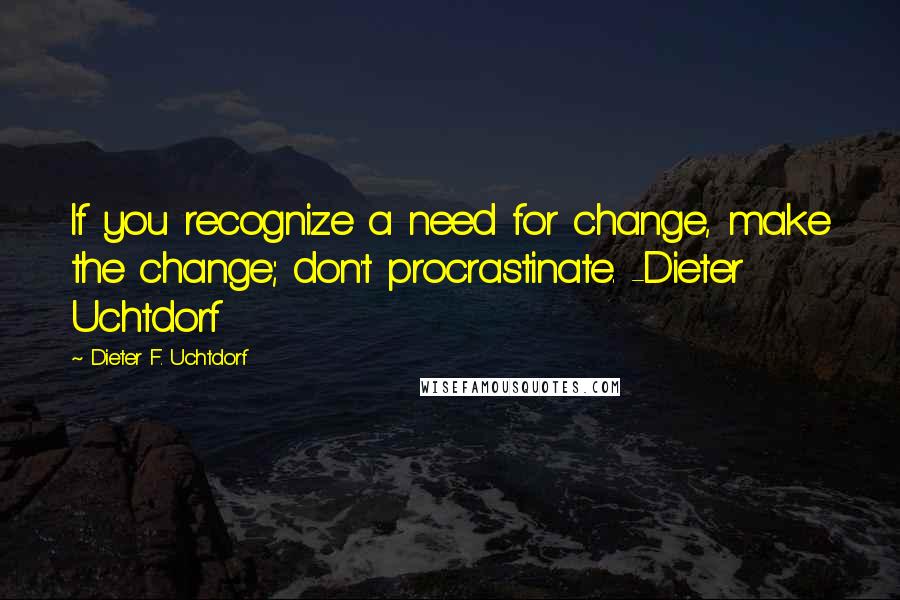 Dieter F. Uchtdorf Quotes: If you recognize a need for change, make the change; don't procrastinate. -Dieter Uchtdorf