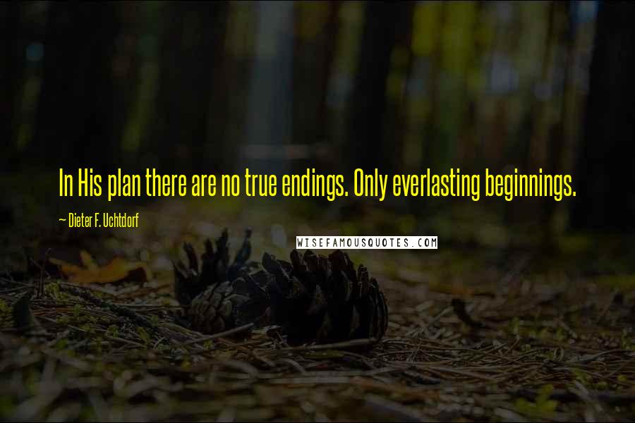 Dieter F. Uchtdorf Quotes: In His plan there are no true endings. Only everlasting beginnings.