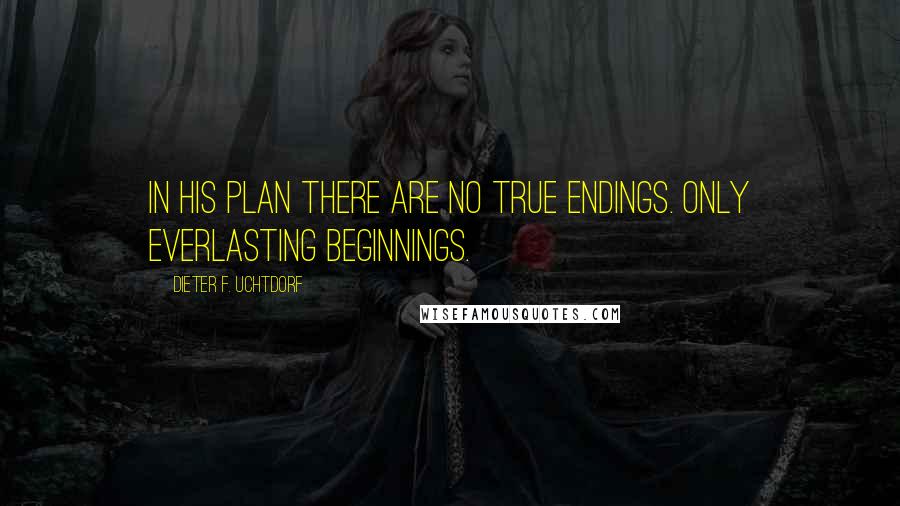 Dieter F. Uchtdorf Quotes: In His plan there are no true endings. Only everlasting beginnings.