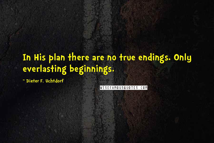 Dieter F. Uchtdorf Quotes: In His plan there are no true endings. Only everlasting beginnings.