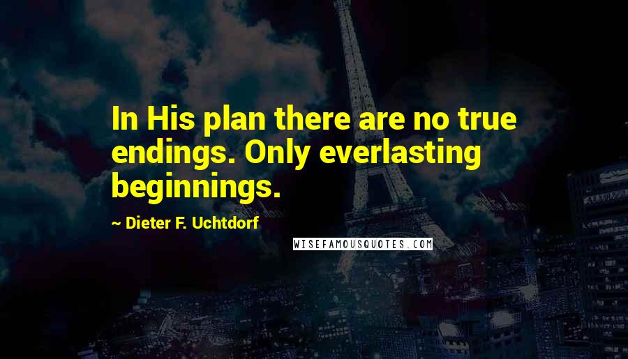 Dieter F. Uchtdorf Quotes: In His plan there are no true endings. Only everlasting beginnings.