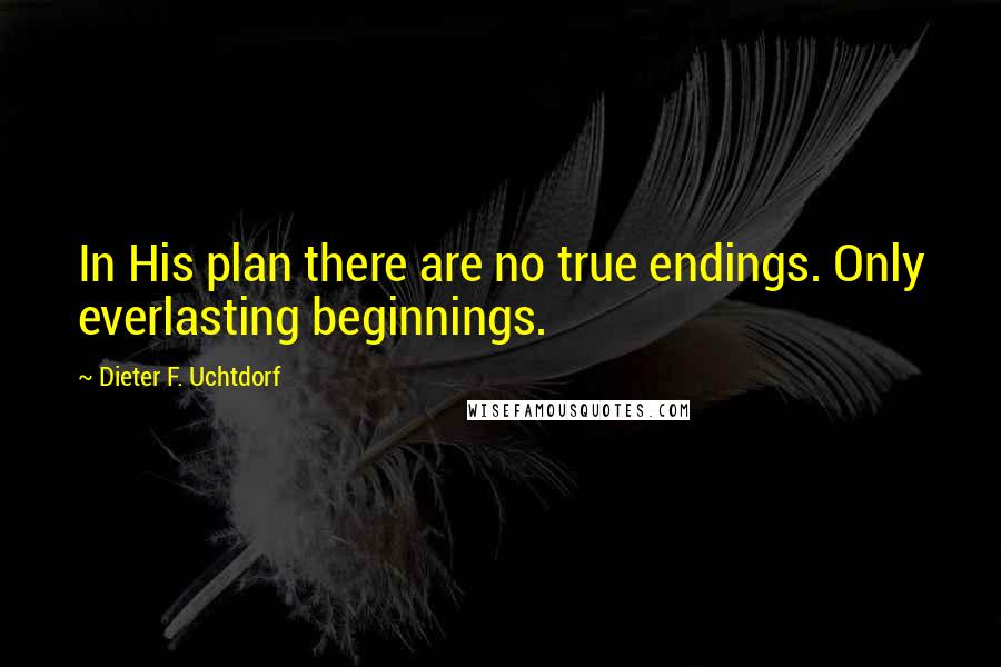 Dieter F. Uchtdorf Quotes: In His plan there are no true endings. Only everlasting beginnings.