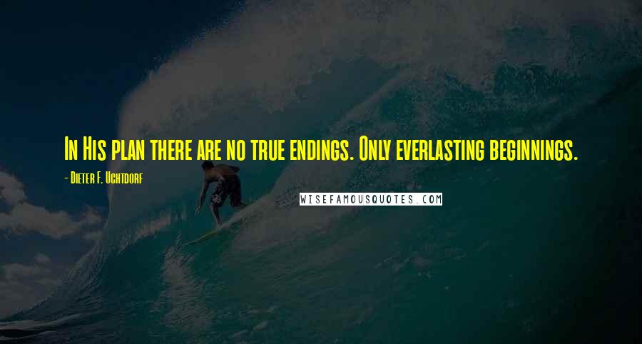 Dieter F. Uchtdorf Quotes: In His plan there are no true endings. Only everlasting beginnings.