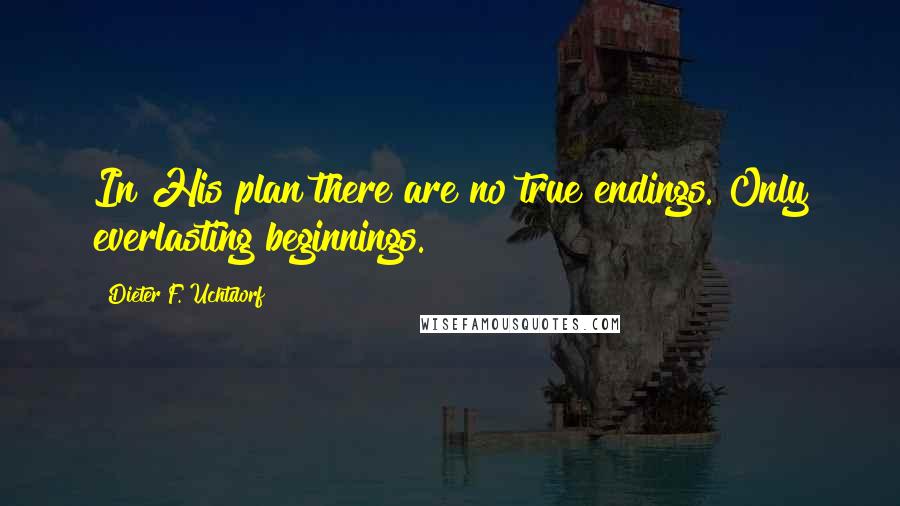 Dieter F. Uchtdorf Quotes: In His plan there are no true endings. Only everlasting beginnings.