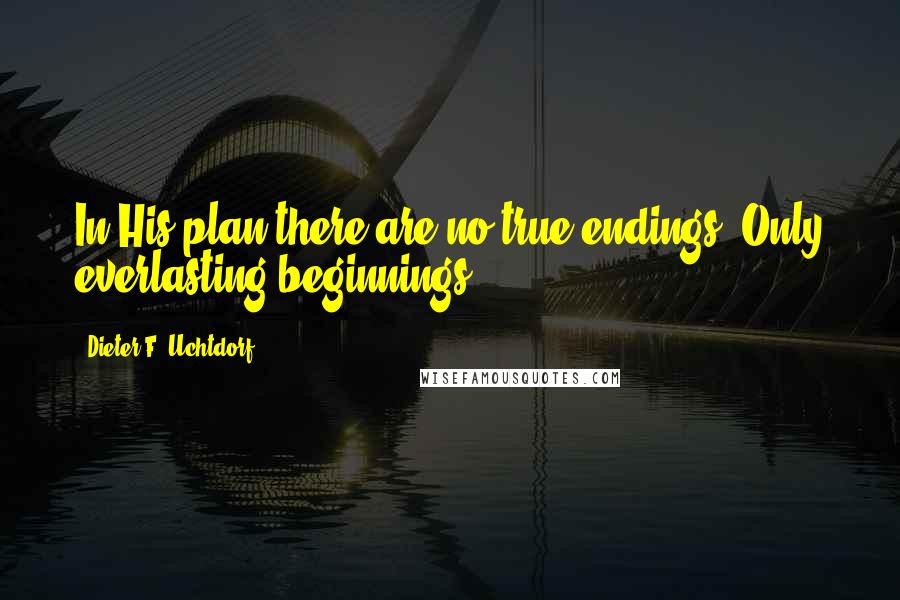 Dieter F. Uchtdorf Quotes: In His plan there are no true endings. Only everlasting beginnings.