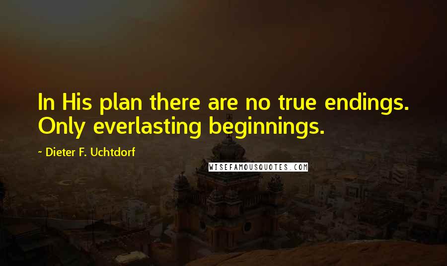 Dieter F. Uchtdorf Quotes: In His plan there are no true endings. Only everlasting beginnings.